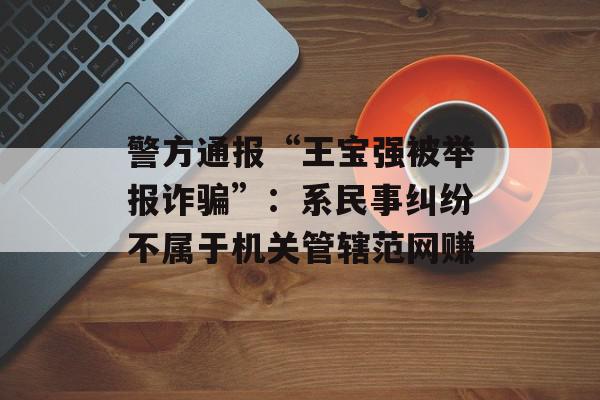 警方通报“王宝强被举报诈骗”：系民事纠纷不属于机关管辖范网赚