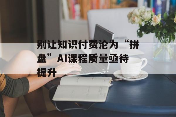 别让知识付费沦为“拼盘”AI课程质量亟待提升