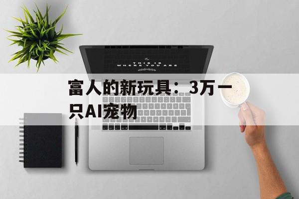 富人的新玩具：3万一只AI宠物