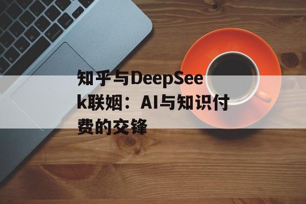 知乎与DeepSeek联姻：AI与知识付费的交锋