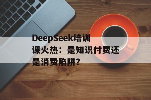 DeepSeek培训课火热：是知识付费还是消费陷阱？