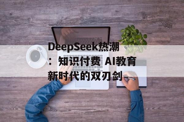 DeepSeek热潮：知识付费 AI教育新时代的双刃剑
