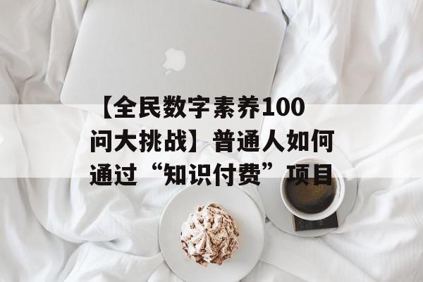 【全民数字素养100问大挑战】普通人如何通过“知识付费”项目