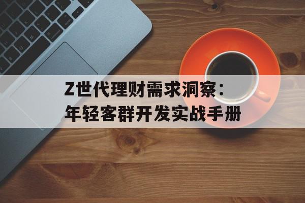 Z世代理财需求洞察：年轻客群开发实战手册