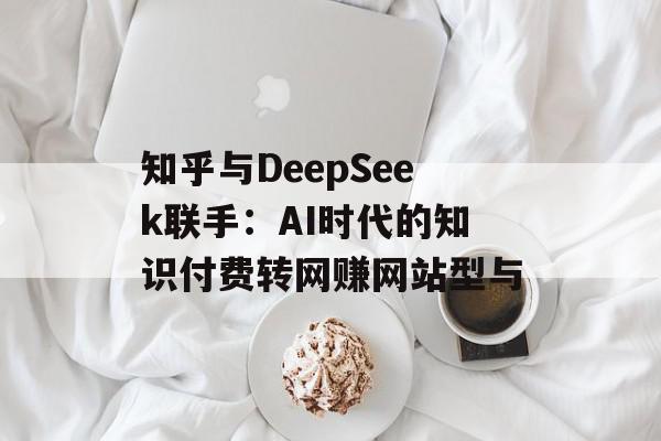 知乎与DeepSeek联手：AI时代的知识付费转网赚网站型与