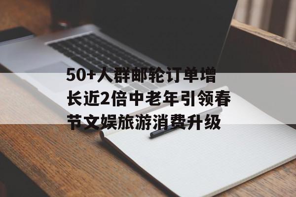 50+人群邮轮订单增长近2倍中老年引领春节文娱旅游消费升级