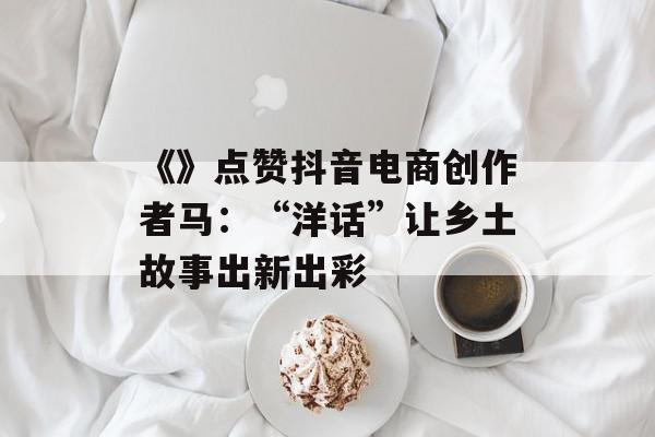 《》点赞抖音电商创作者马：“洋话”让乡土故事出新出彩