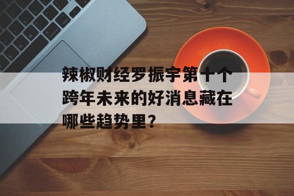 辣椒财经罗振宇第十个跨年未来的好消息藏在哪些趋势里？
