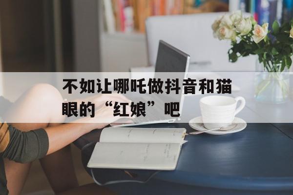不如让哪吒做抖音和猫眼的“红娘”吧