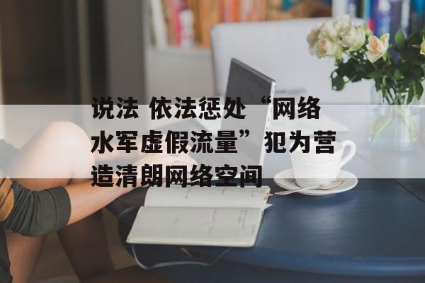 说法 依法惩处“网络水军虚假流量”犯为营造清朗网络空间