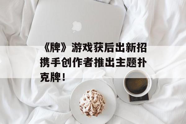 《牌》游戏获后出新招携手创作者推出主题扑克牌！