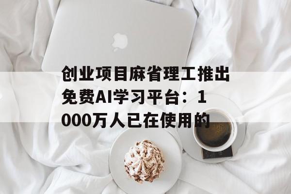 创业项目麻省理工推出免费AI学习平台：1000万人已在使用的
