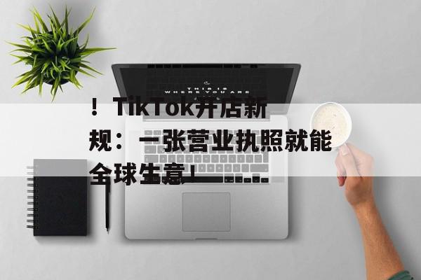！TikTok开店新规：一张营业执照就能全球生意！