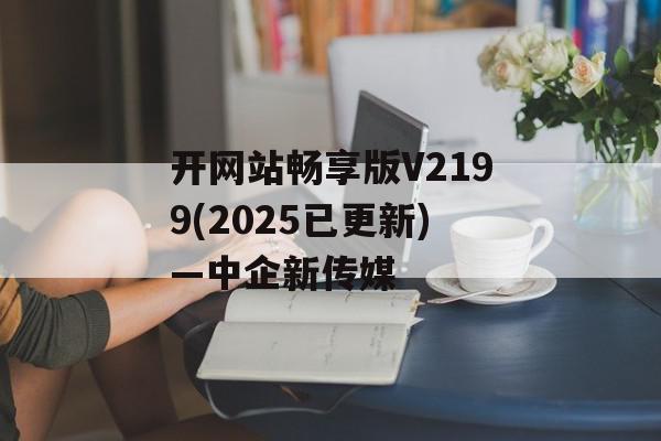 开网站畅享版V2199(2025已更新)—中企新传媒