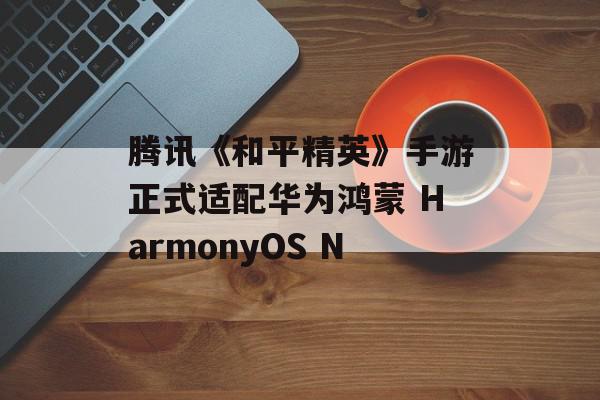 腾讯《和平精英》手游正式适配华为鸿蒙 HarmonyOS N