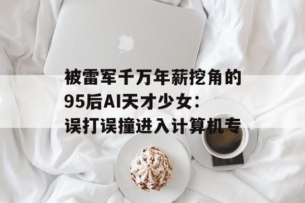 被雷军千万年薪挖角的95后AI天才少女：误打误撞进入计算机专