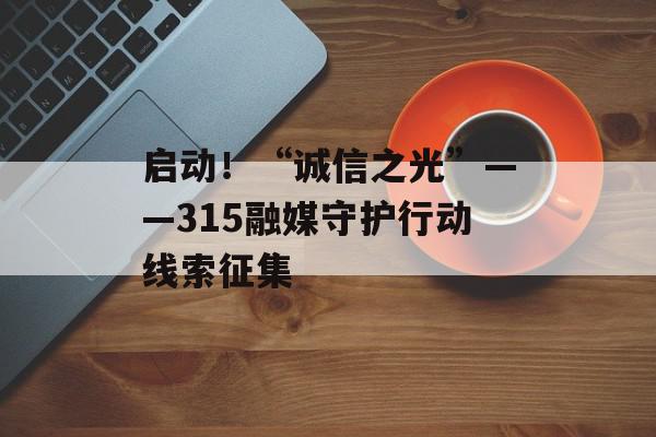 启动！“诚信之光”——315融媒守护行动线索征集