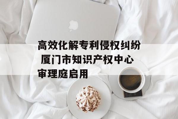 高效化解专利侵权纠纷 厦门市知识产权中心审理庭启用