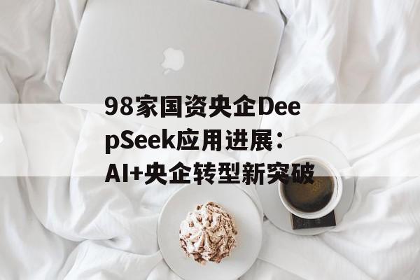 98家国资央企DeepSeek应用进展：AI+央企转型新突破