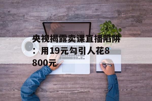 央视揭露卖课直播陷阱：用19元勾引人花8800元