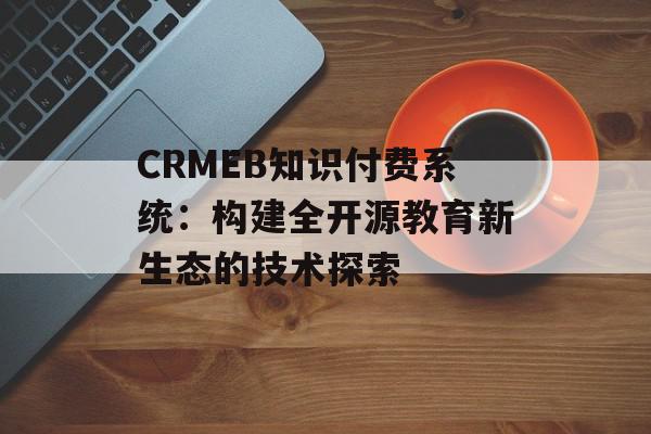CRMEB知识付费系统：构建全开源教育新生态的技术探索