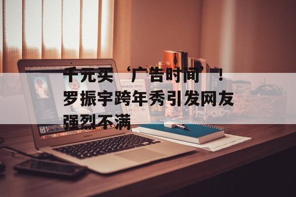 千元买‘广告时间’！罗振宇跨年秀引发网友强烈不满