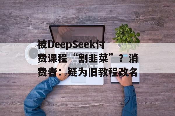 被DeepSeek付费课程“割韭菜”？消费者：疑为旧教程改名