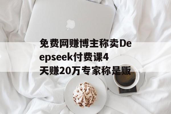 免费网赚博主称卖Deepseek付费课4天赚20万专家称是贩