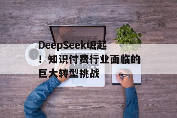 DeepSeek崛起！知识付费行业面临的巨大转型挑战