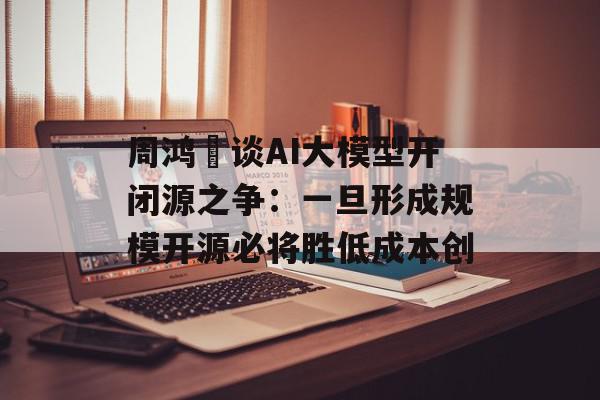 周鸿祎谈AI大模型开闭源之争：一旦形成规模开源必将胜低成本创