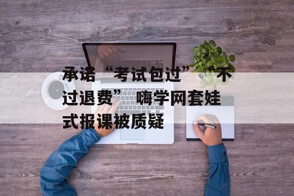 承诺“考试包过”“不过退费” 嗨学网套娃式报课被质疑