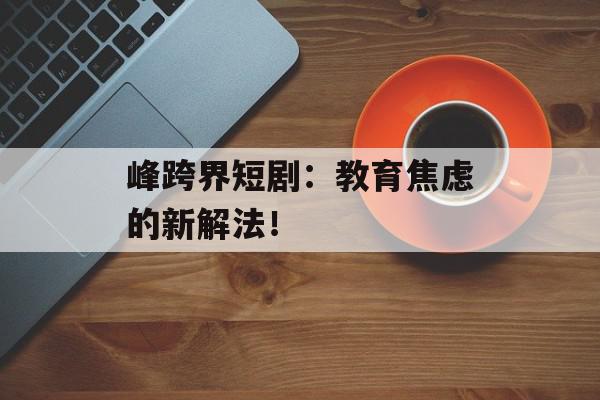 峰跨界短剧：教育焦虑的新解法！