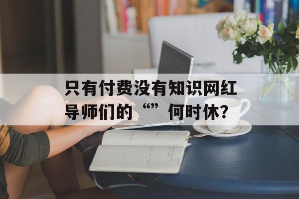 只有付费没有知识网红导师们的“”何时休？