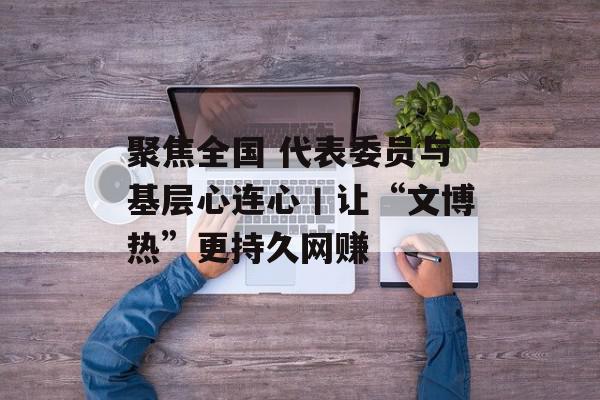聚焦全国 代表委员与基层心连心丨让“文博热”更持久网赚