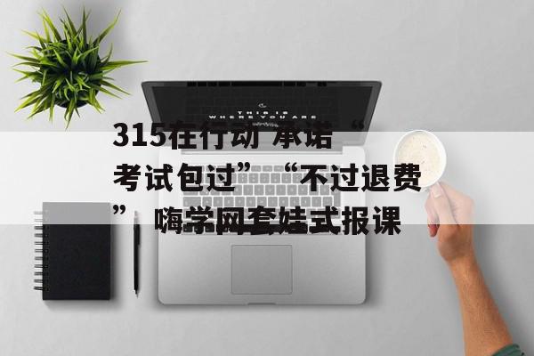 315在行动 承诺“考试包过”“不过退费” 嗨学网套娃式报课