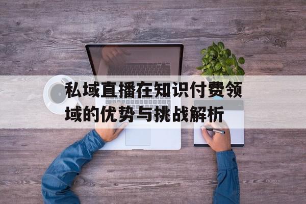 私域直播在知识付费领域的优势与挑战解析