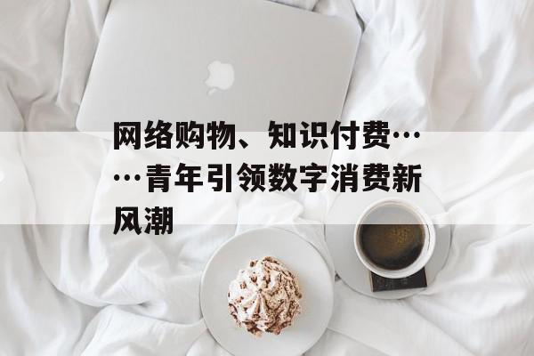 网络购物、知识付费……青年引领数字消费新风潮