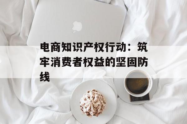 电商知识产权行动：筑牢消费者权益的坚固防线
