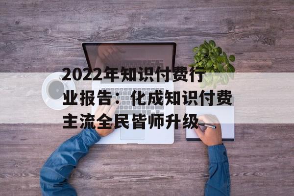 2022年知识付费行业报告：化成知识付费主流全民皆师升级