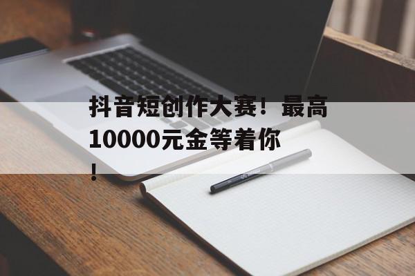抖音短创作大赛！最高10000元金等着你！