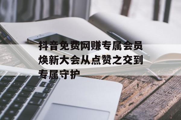 抖音免费网赚专属会员焕新大会从点赞之交到专属守护