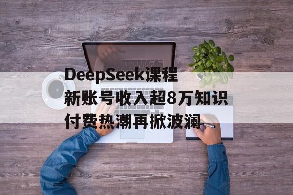 DeepSeek课程新账号收入超8万知识付费热潮再掀波澜