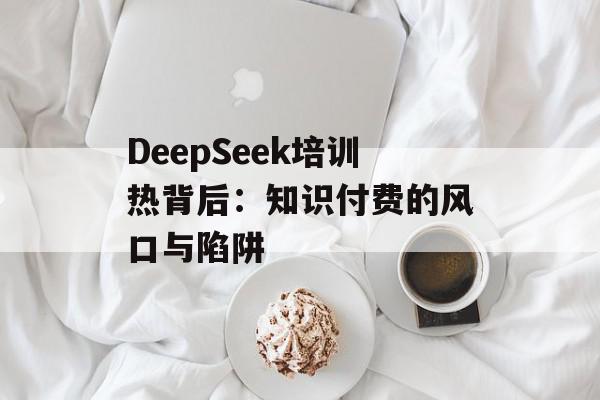 DeepSeek培训热背后：知识付费的风口与陷阱