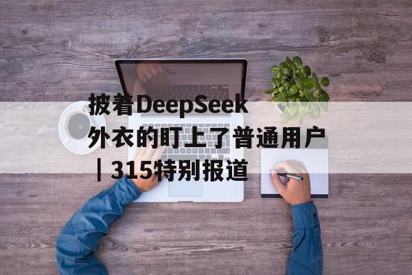 披着DeepSeek外衣的盯上了普通用户｜315特别报道