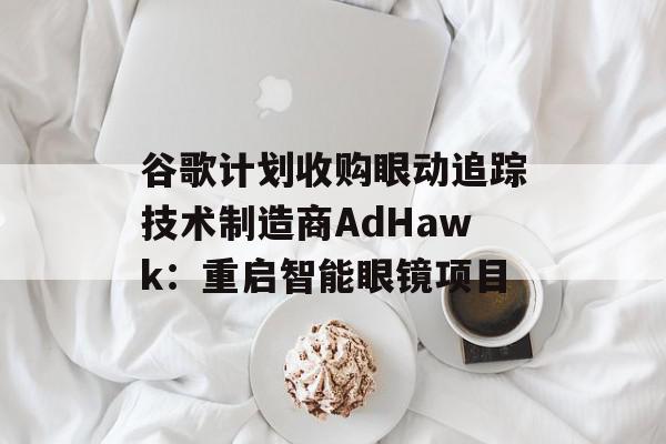 谷歌计划收购眼动追踪技术制造商AdHawk：重启智能眼镜项目