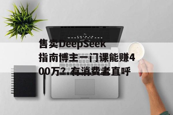 售卖DeepSeek指南博主一门课能赚400万？有消费者直呼