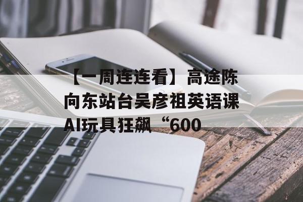 【一周连连看】高途陈向东站台吴彦祖英语课AI玩具狂飙“600