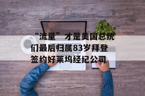 “流量”才是美国总统们最后归属83岁拜登签约好莱坞经纪公司