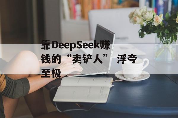 靠DeepSeek赚钱的“卖铲人” 浮夸至极
