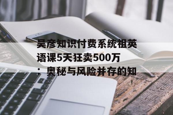 吴彦知识付费系统祖英语课5天狂卖500万：奥秘与风险并存的知
